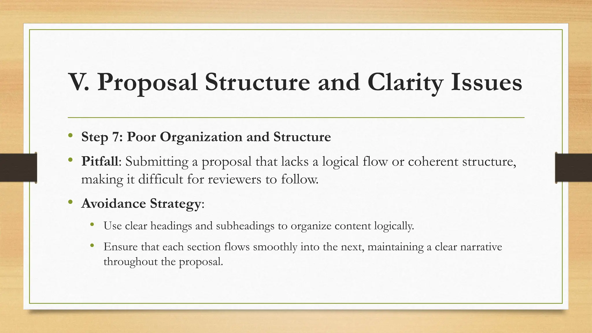 V. Proposal Structure and Clarity Issues
• Step 7: Poor Organization and Structure
• Pitfall: Submitting a proposal that lacks a logical flow or coherent structure,
making it difficult for reviewers to follow.
• Avoidance Strategy:
• Use clear headings and subheadings to organize content logically.
• Ensure that each section flows smoothly into the next, maintaining a clear narrative
throughout the proposal.
 