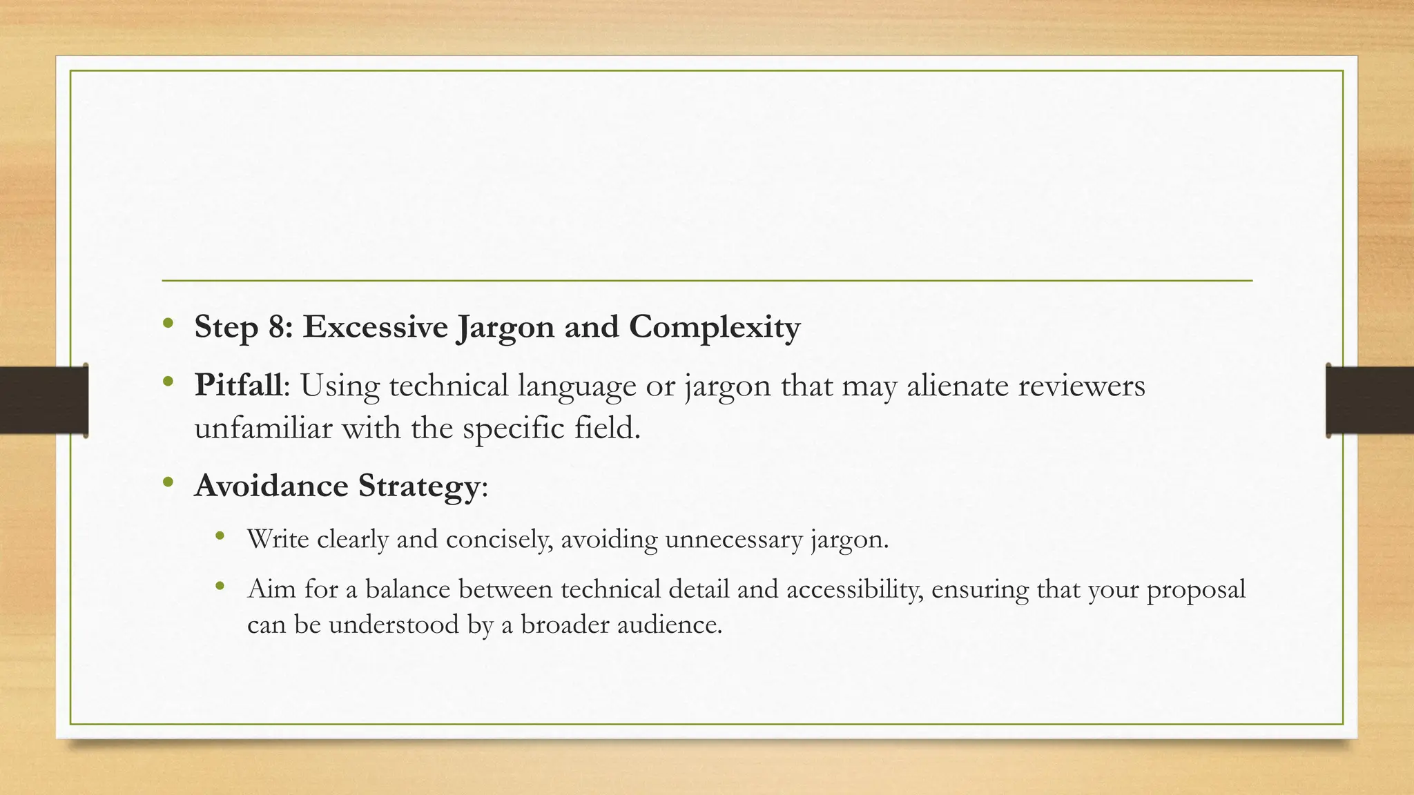 • Step 8: Excessive Jargon and Complexity
• Pitfall: Using technical language or jargon that may alienate reviewers
unfamiliar with the specific field.
• Avoidance Strategy:
• Write clearly and concisely, avoiding unnecessary jargon.
• Aim for a balance between technical detail and accessibility, ensuring that your proposal
can be understood by a broader audience.
 