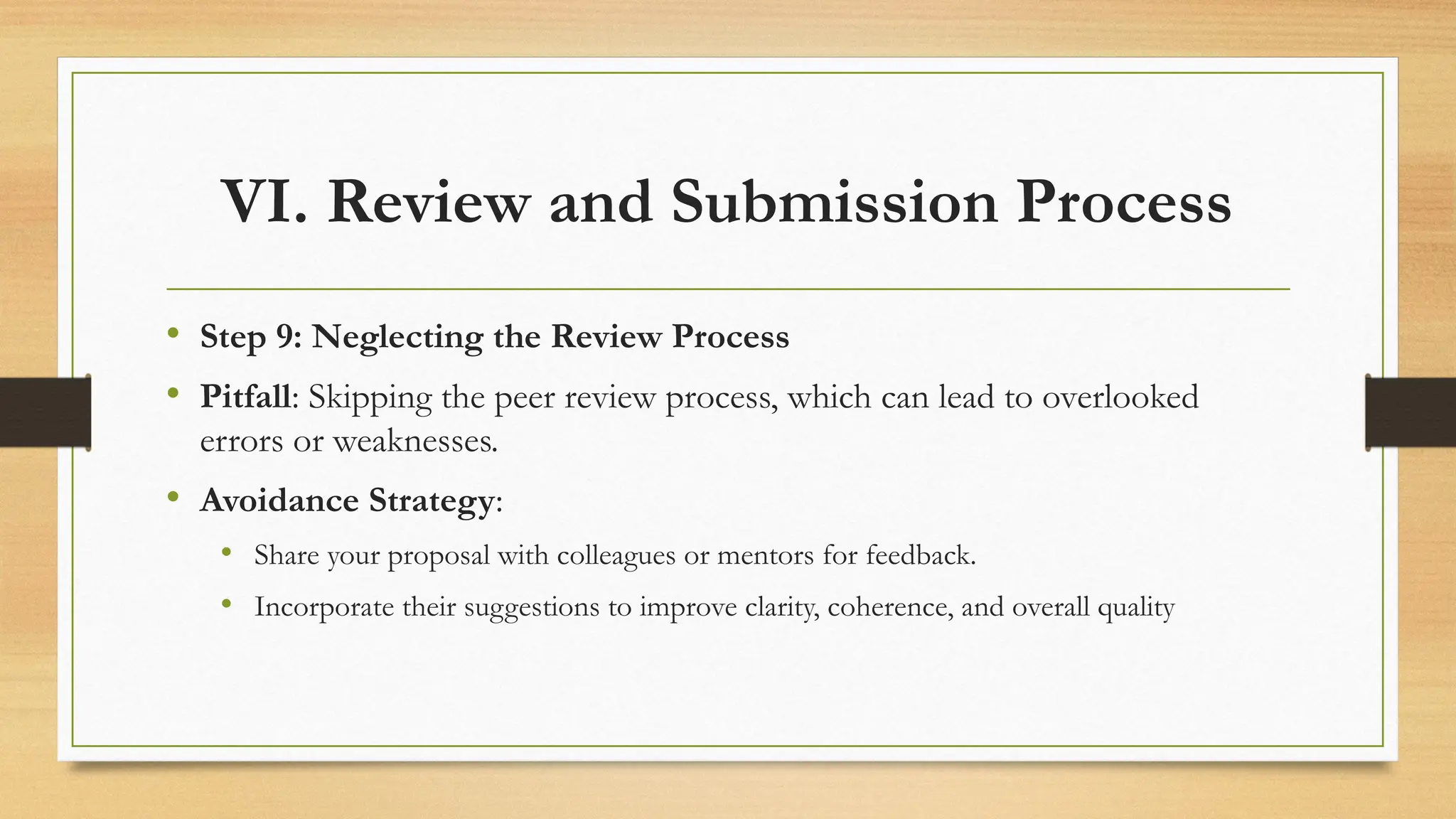 VI. Review and Submission Process
• Step 9: Neglecting the Review Process
• Pitfall: Skipping the peer review process, which can lead to overlooked
errors or weaknesses.
• Avoidance Strategy:
• Share your proposal with colleagues or mentors for feedback.
• Incorporate their suggestions to improve clarity, coherence, and overall quality
 