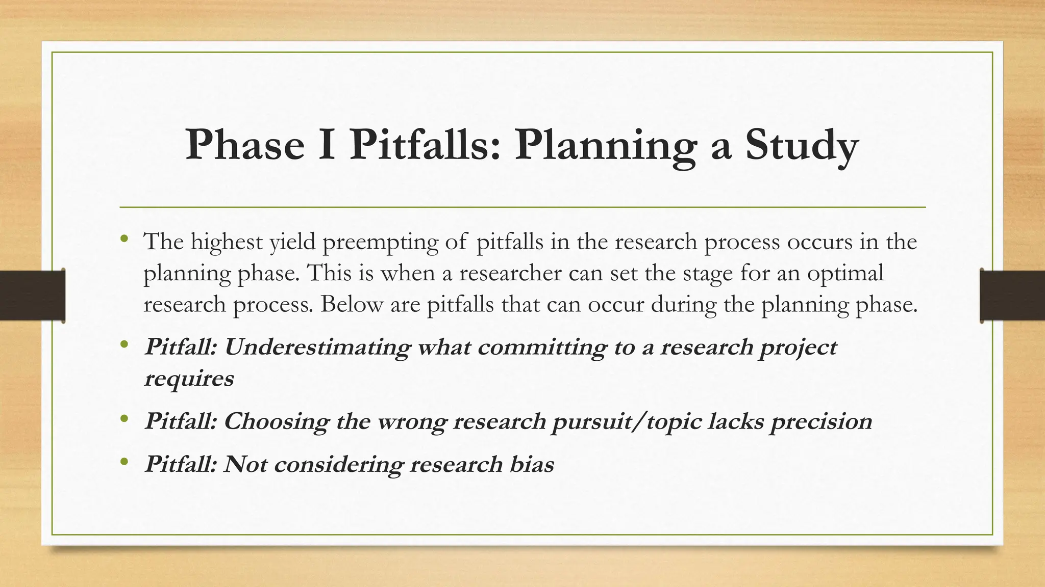 Phase I Pitfalls: Planning a Study
• The highest yield preempting of pitfalls in the research process occurs in the
planning phase. This is when a researcher can set the stage for an optimal
research process. Below are pitfalls that can occur during the planning phase.
• Pitfall: Underestimating what committing to a research project
requires
• Pitfall: Choosing the wrong research pursuit/topic lacks precision
• Pitfall: Not considering research bias
 