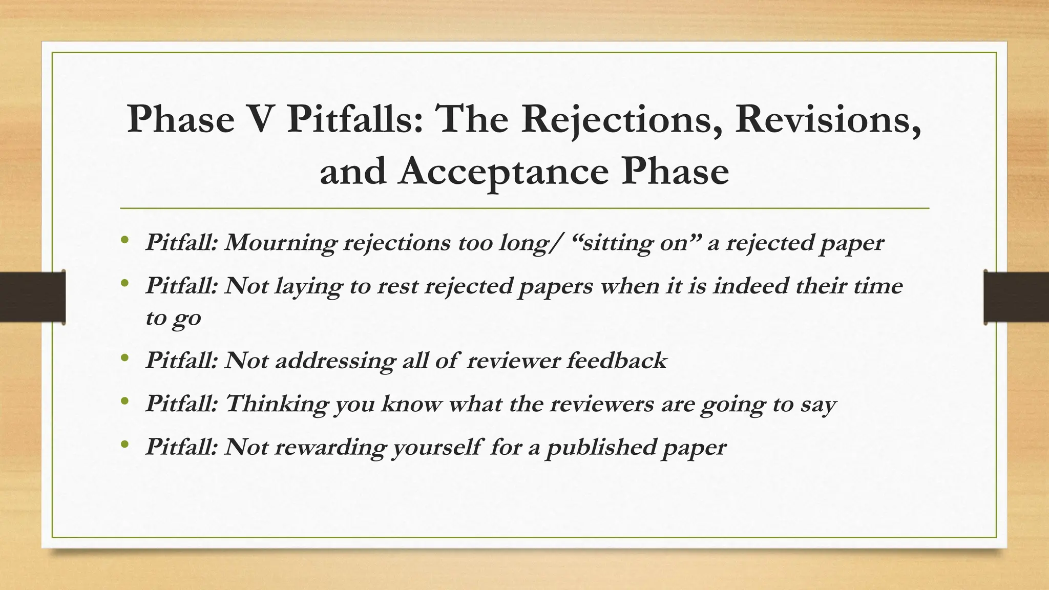 Phase V Pitfalls: The Rejections, Revisions,
and Acceptance Phase
• Pitfall: Mourning rejections too long/ “sitting on” a rejected paper
• Pitfall: Not laying to rest rejected papers when it is indeed their time
to go
• Pitfall: Not addressing all of reviewer feedback
• Pitfall: Thinking you know what the reviewers are going to say
• Pitfall: Not rewarding yourself for a published paper
 