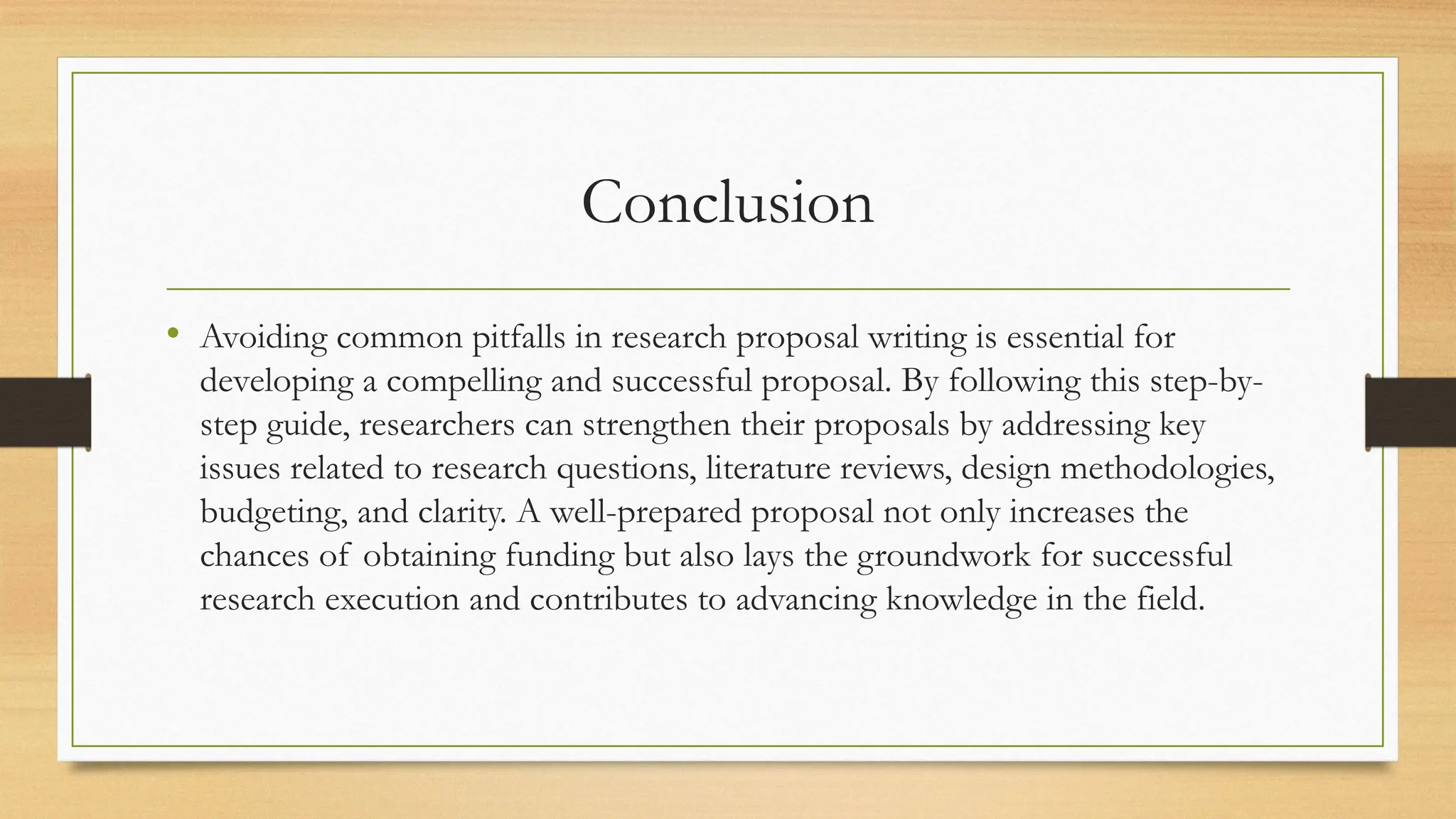 Conclusion
• Avoiding common pitfalls in research proposal writing is essential for
developing a compelling and successful proposal. By following this step-by-
step guide, researchers can strengthen their proposals by addressing key
issues related to research questions, literature reviews, design methodologies,
budgeting, and clarity. A well-prepared proposal not only increases the
chances of obtaining funding but also lays the groundwork for successful
research execution and contributes to advancing knowledge in the field.
 