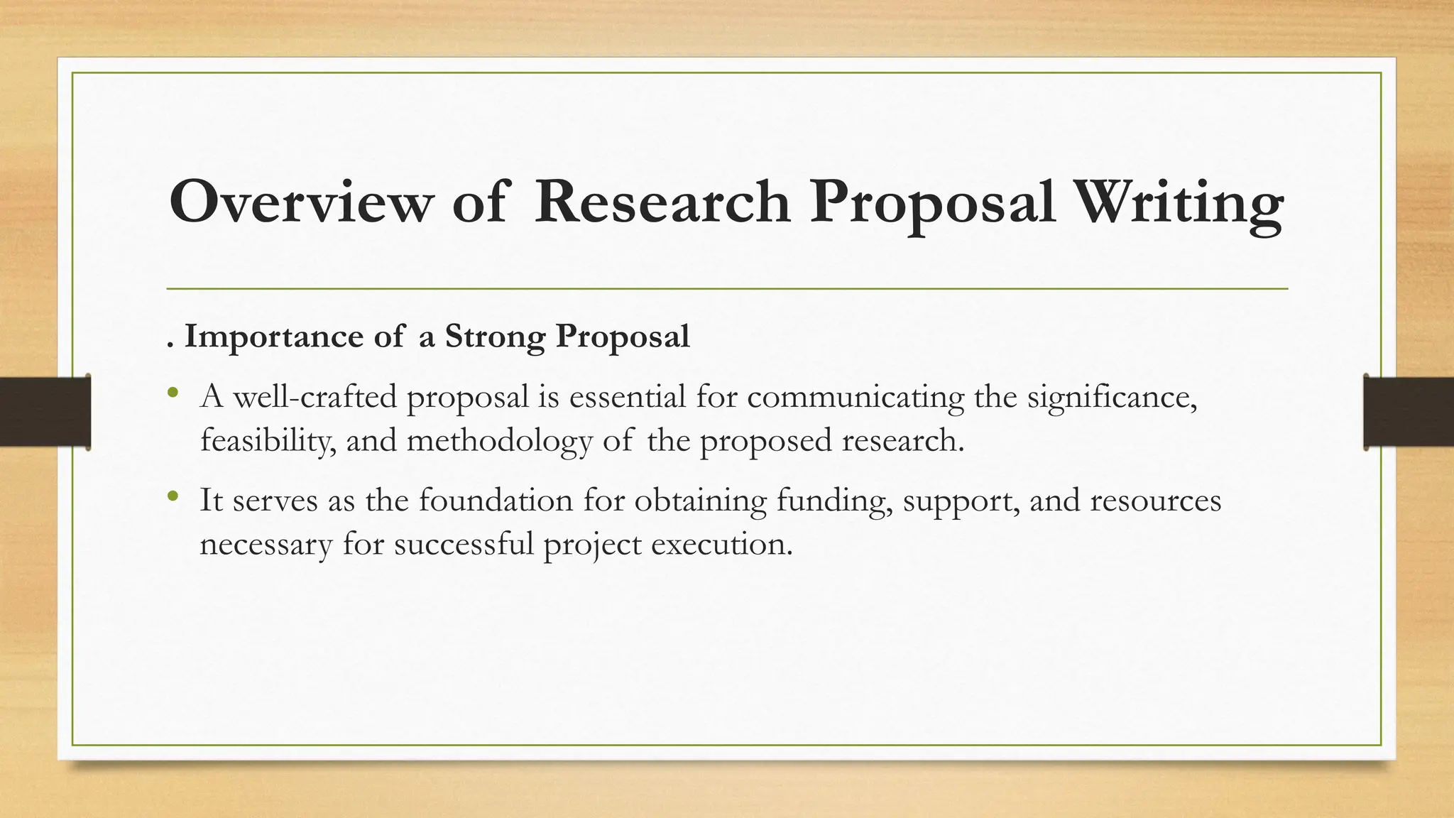 Overview of Research Proposal Writing
. Importance of a Strong Proposal
• A well-crafted proposal is essential for communicating the significance,
feasibility, and methodology of the proposed research.
• It serves as the foundation for obtaining funding, support, and resources
necessary for successful project execution.
 