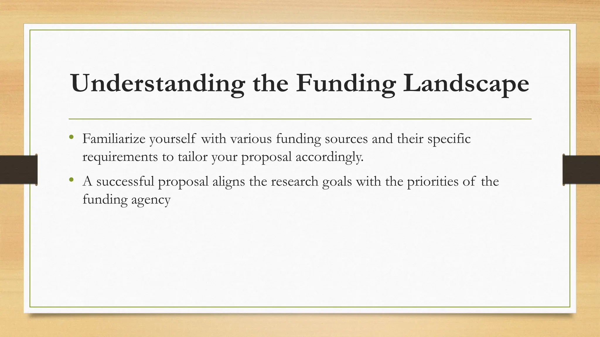 Understanding the Funding Landscape
• Familiarize yourself with various funding sources and their specific
requirements to tailor your proposal accordingly.
• A successful proposal aligns the research goals with the priorities of the
funding agency
 