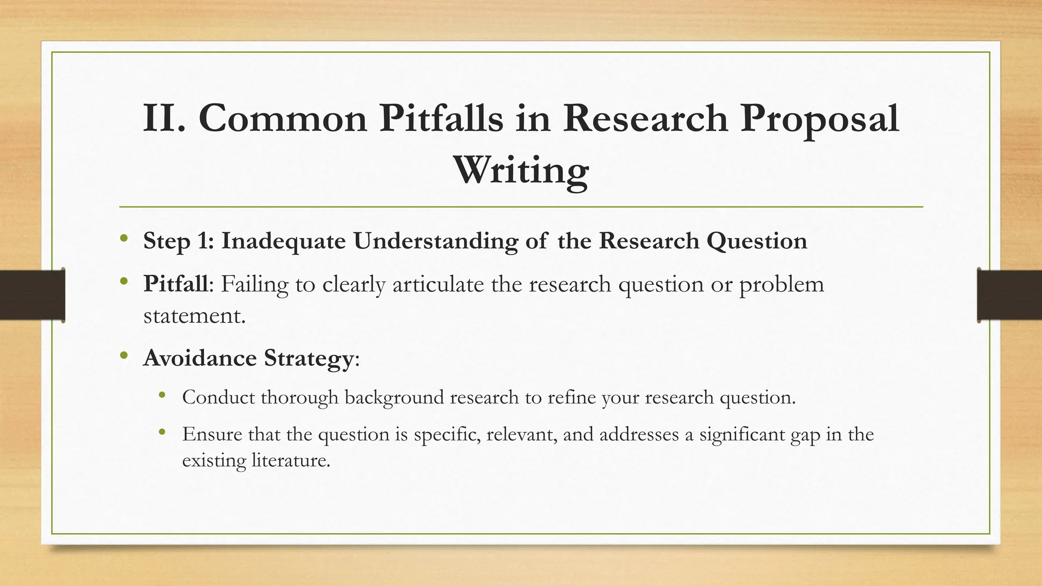 II. Common Pitfalls in Research Proposal
Writing
• Step 1: Inadequate Understanding of the Research Question
• Pitfall: Failing to clearly articulate the research question or problem
statement.
• Avoidance Strategy:
• Conduct thorough background research to refine your research question.
• Ensure that the question is specific, relevant, and addresses a significant gap in the
existing literature.
 