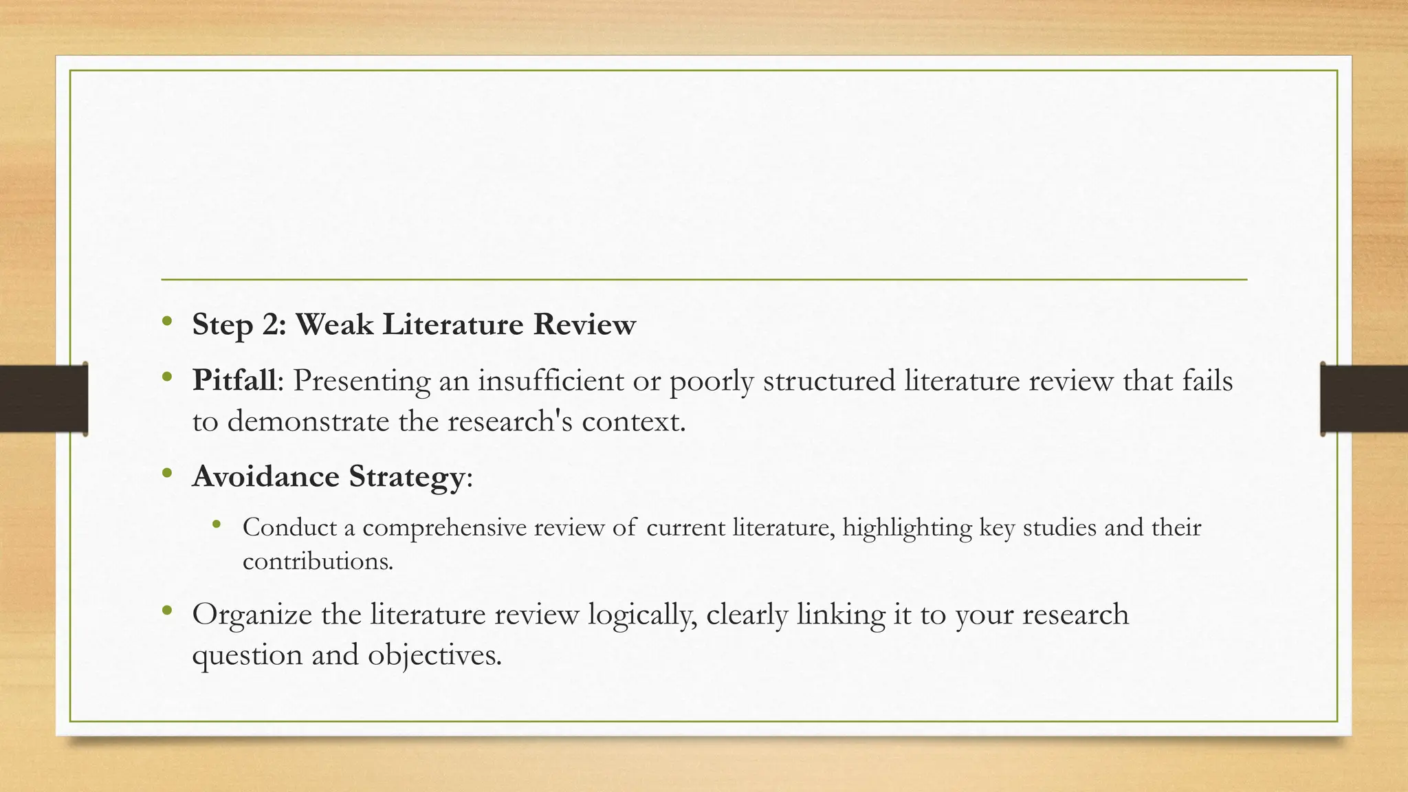 • Step 2: Weak Literature Review
• Pitfall: Presenting an insufficient or poorly structured literature review that fails
to demonstrate the research's context.
• Avoidance Strategy:
• Conduct a comprehensive review of current literature, highlighting key studies and their
contributions.
• Organize the literature review logically, clearly linking it to your research
question and objectives.
 