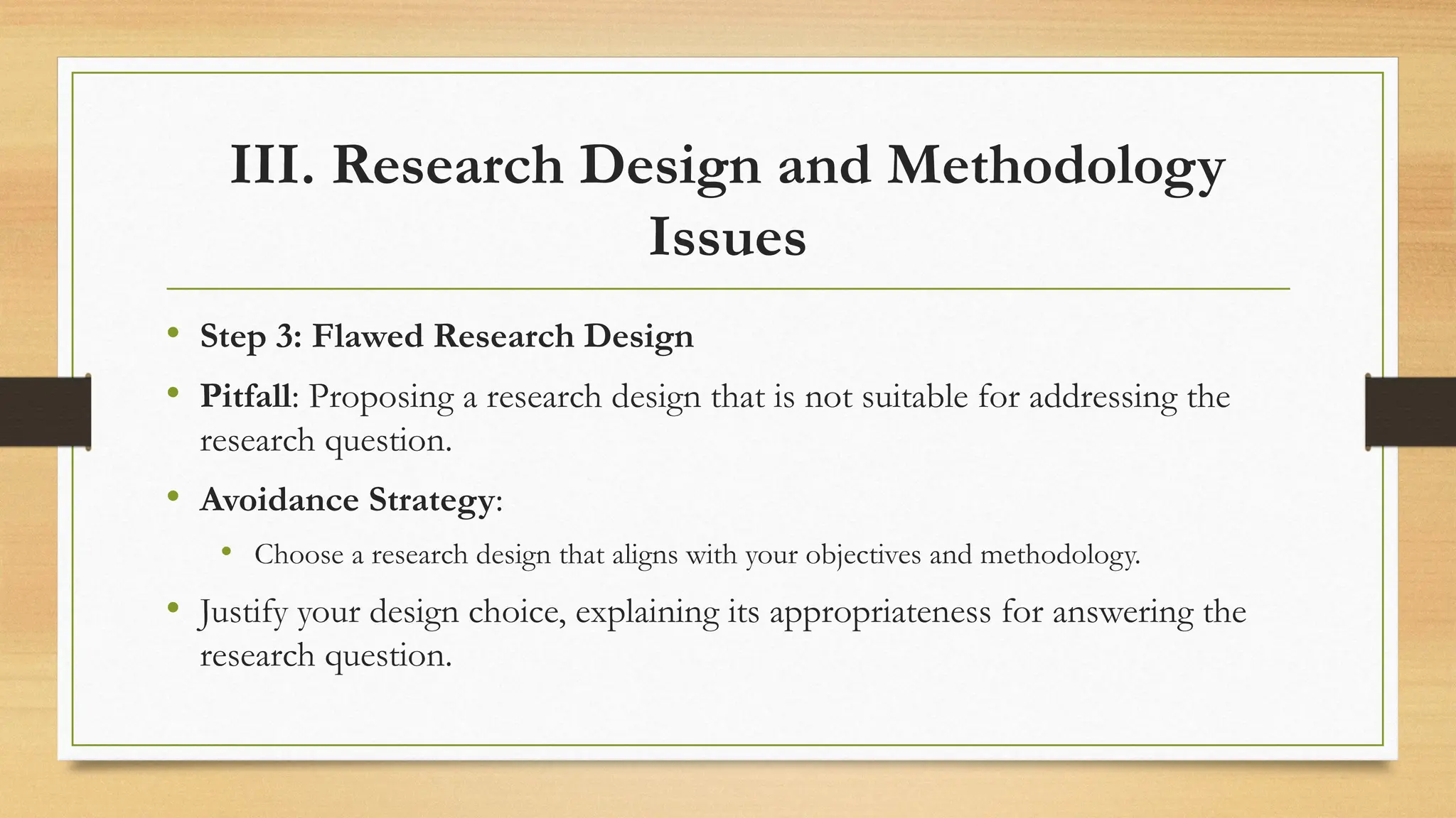 III. Research Design and Methodology
Issues
• Step 3: Flawed Research Design
• Pitfall: Proposing a research design that is not suitable for addressing the
research question.
• Avoidance Strategy:
• Choose a research design that aligns with your objectives and methodology.
• Justify your design choice, explaining its appropriateness for answering the
research question.
 