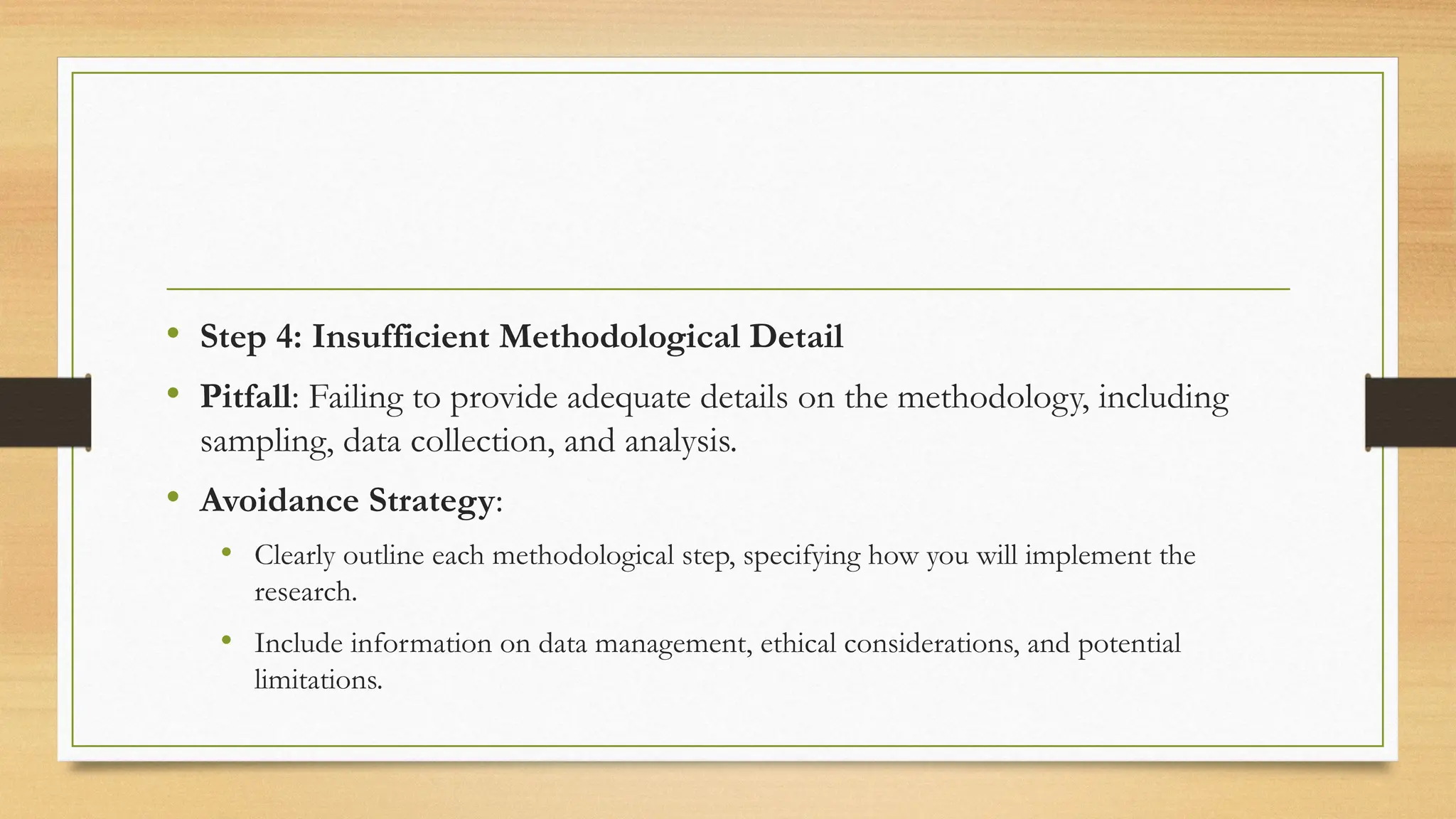 • Step 4: Insufficient Methodological Detail
• Pitfall: Failing to provide adequate details on the methodology, including
sampling, data collection, and analysis.
• Avoidance Strategy:
• Clearly outline each methodological step, specifying how you will implement the
research.
• Include information on data management, ethical considerations, and potential
limitations.
 