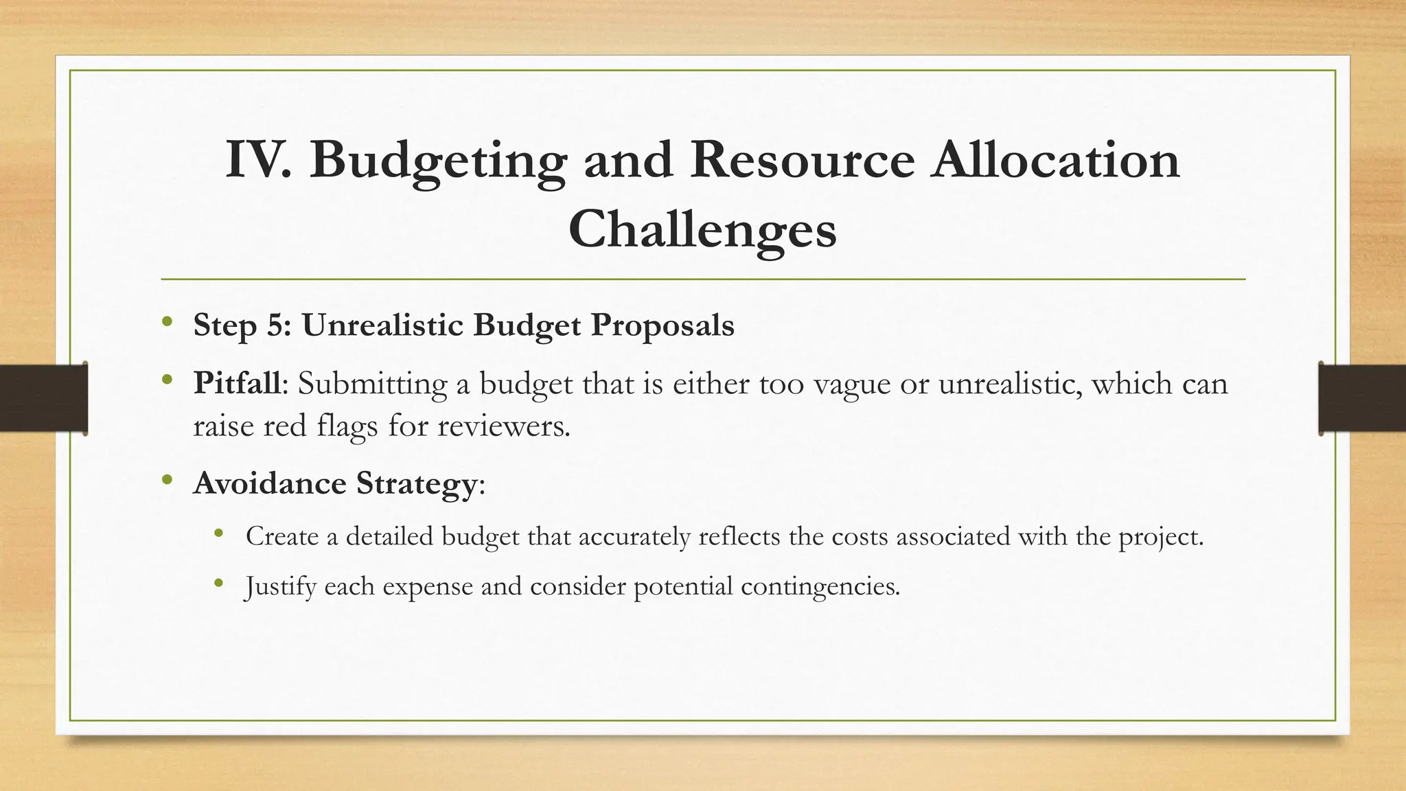 IV. Budgeting and Resource Allocation
Challenges
• Step 5: Unrealistic Budget Proposals
• Pitfall: Submitting a budget that is either too vague or unrealistic, which can
raise red flags for reviewers.
• Avoidance Strategy:
• Create a detailed budget that accurately reflects the costs associated with the project.
• Justify each expense and consider potential contingencies.
 