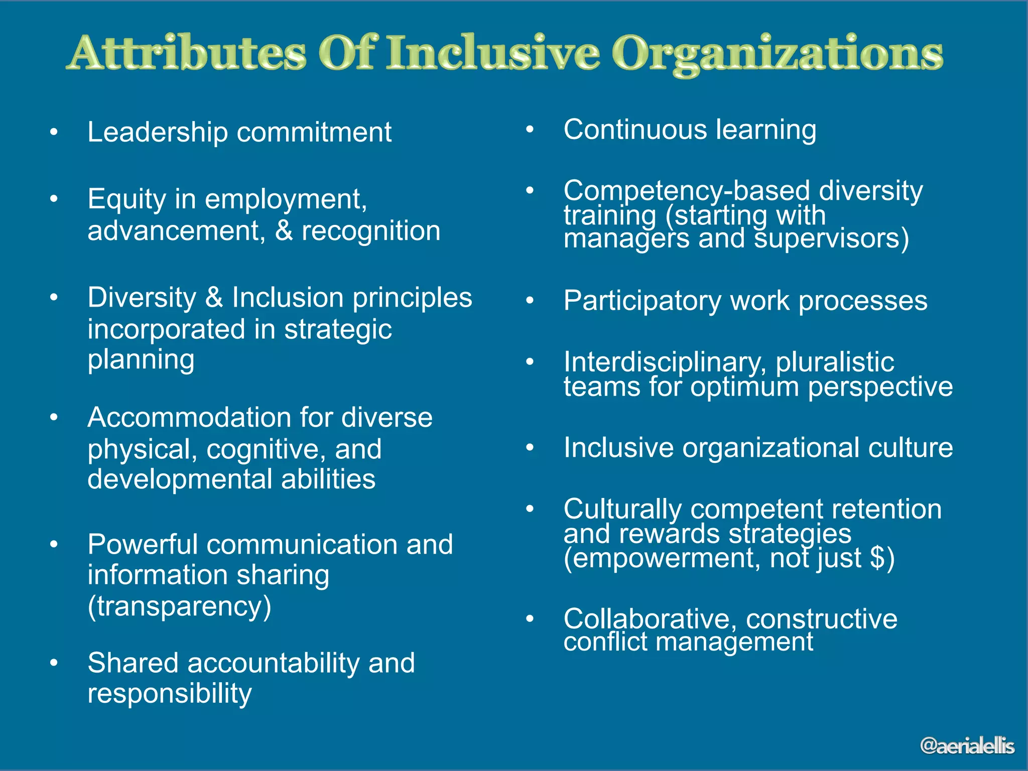 •  Leadership commitment
•  Equity in employment,
advancement, & recognition
•  Diversity & Inclusion principles
incorporated in strategic
planning
•  Accommodation for diverse
physical, cognitive, and
developmental abilities
•  Powerful communication and
information sharing
(transparency)
•  Shared accountability and
responsibility
•  Continuous learning
•  Competency-based diversity
training (starting with
managers and supervisors)
•  Participatory work processes
•  Interdisciplinary, pluralistic
teams for optimum perspective
•  Inclusive organizational culture
•  Culturally competent retention
and rewards strategies
(empowerment, not just $)
•  Collaborative, constructive
conflict management
 