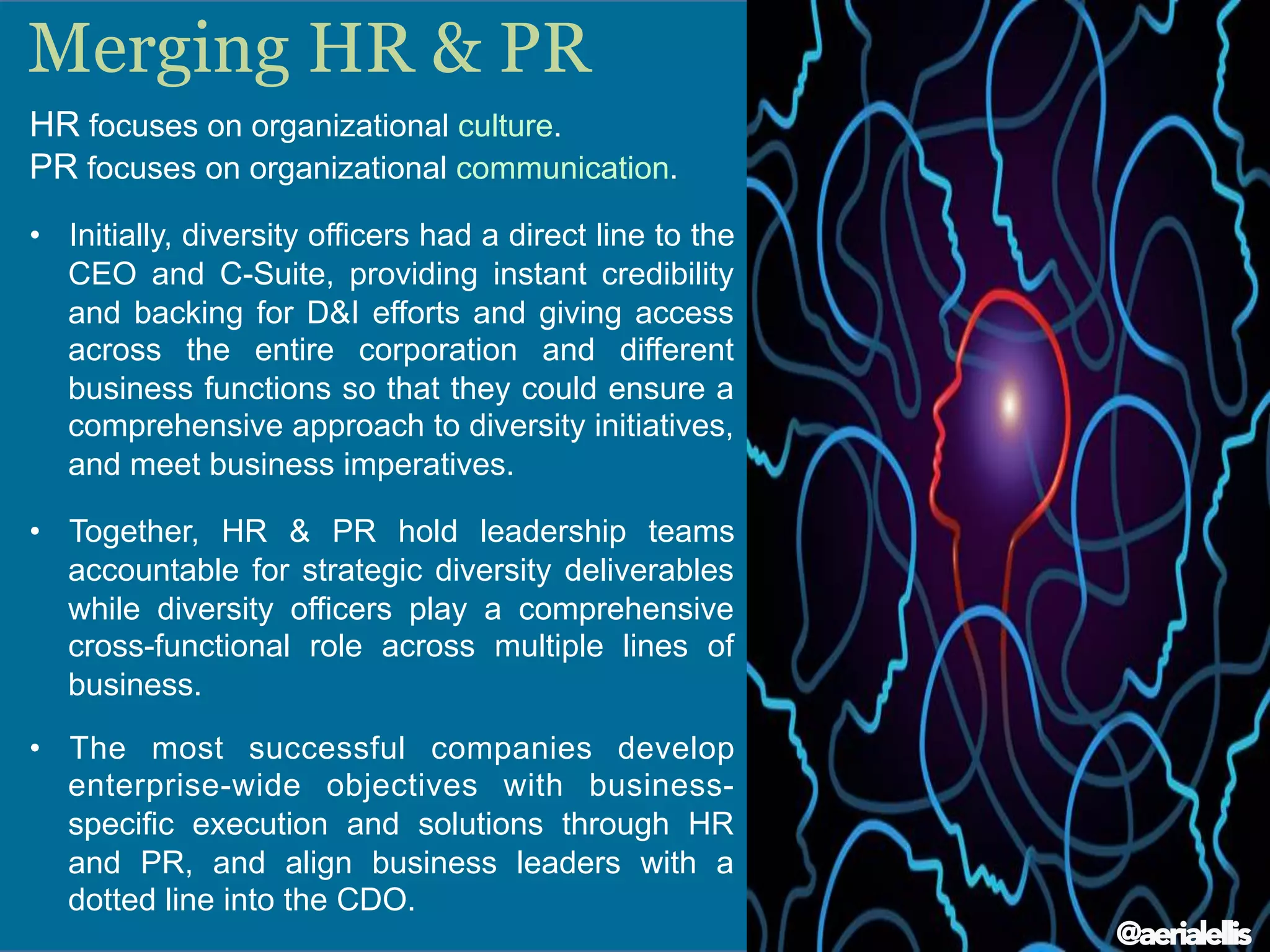 HR focuses on organizational culture.
PR focuses on organizational communication.
•  Initially, diversity officers had a direct line to the
CEO and C-Suite, providing instant credibility
and backing for D&I efforts and giving access
across the entire corporation and different
business functions so that they could ensure a
comprehensive approach to diversity initiatives,
and meet business imperatives.
•  Together, HR & PR hold leadership teams
accountable for strategic diversity deliverables
while diversity officers play a comprehensive
cross-functional role across multiple lines of
business.
•  The most successful companies develop
enterprise-wide objectives with business-
specific execution and solutions through HR
and PR, and align business leaders with a
dotted line into the CDO.
Merging HR & PR
@aerialellis
 