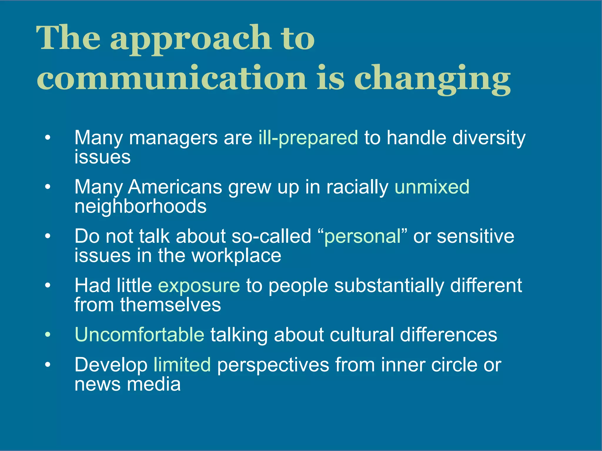 The approach to
communication is changing
•  Many managers are ill-prepared to handle diversity
issues
•  Many Americans grew up in racially unmixed
neighborhoods
•  Do not talk about so-called “personal” or sensitive
issues in the workplace
•  Had little exposure to people substantially different
from themselves
•  Uncomfortable talking about cultural differences
•  Develop limited perspectives from inner circle or
news media
 