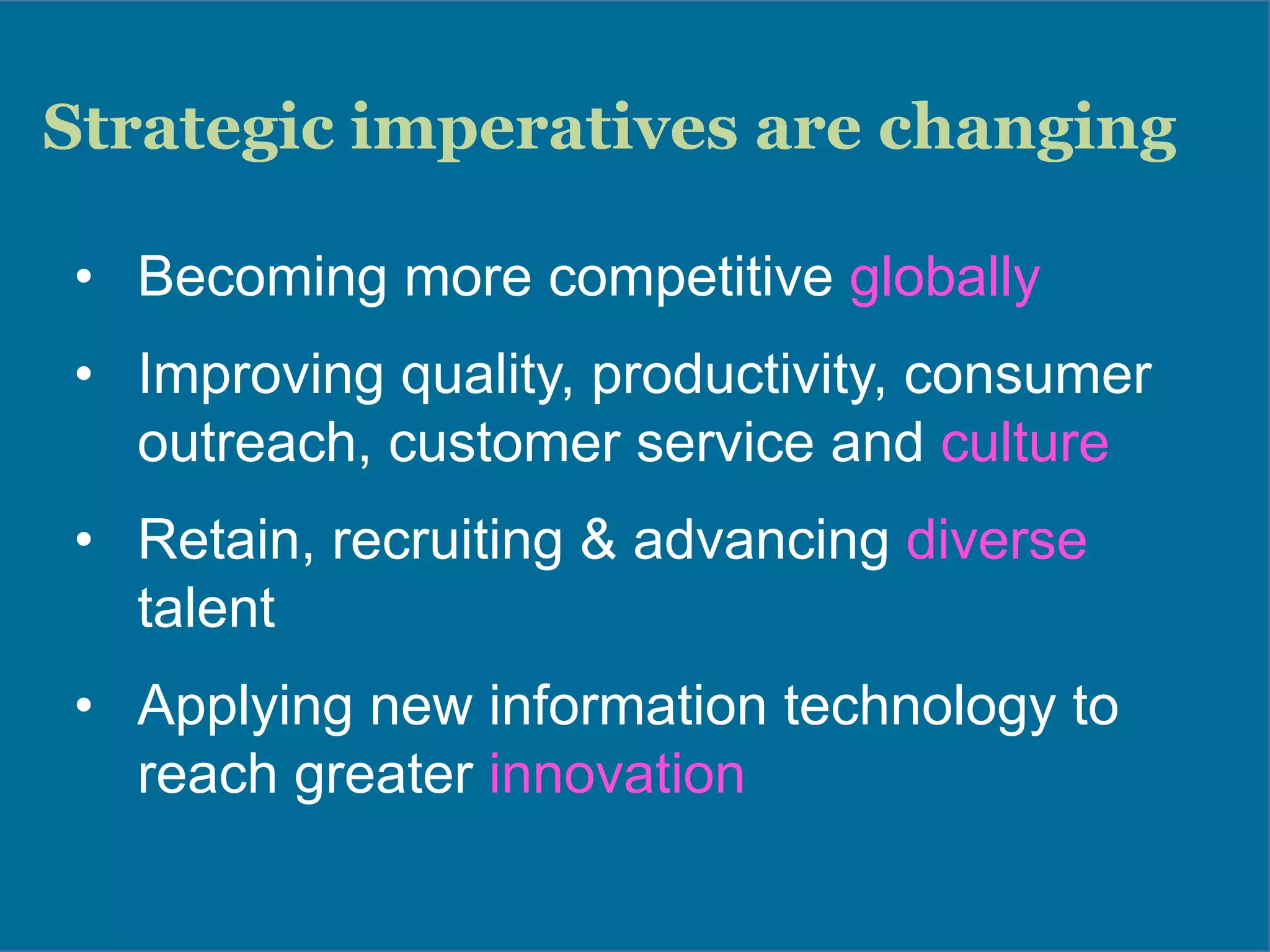 Strategic imperatives are changing
•  Becoming more competitive globally
•  Improving quality, productivity, consumer
outreach, customer service and culture
•  Retain, recruiting & advancing diverse
talent
•  Applying new information technology to
reach greater innovation
 