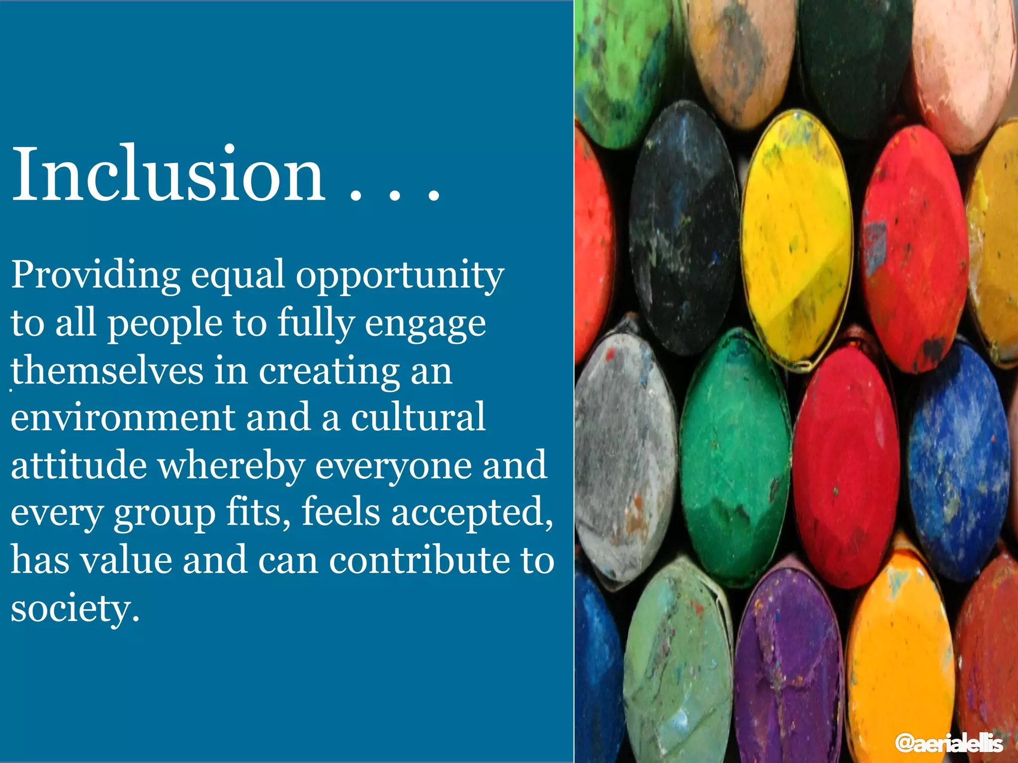 .	
  
Inclusion . . .
Providing equal opportunity
to all people to fully engage
themselves in creating an
environment and a cultural
attitude whereby everyone and
every group fits, feels accepted,
has value and can contribute to
society.
@aerialellis
 