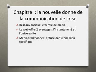 Chapitre	
  I:	
  la	
  nouvelle	
  donne	
  de	
  
la	
  communica)on	
  de	
  crise	
  
O 	
  	
  Réseaux	
  sociaux:	
  vrai	
  rôle	
  de	
  média	
  
O 	
  	
  Le	
  web	
  oﬀre	
  2	
  avantages:	
  l’instantanéité	
  et	
  
l’universalité	
  
O 	
  	
  Média	
  tradi)onnel	
  :	
  diﬀusé	
  dans	
  zone	
  bien	
  
spéciﬁque	
  
 
