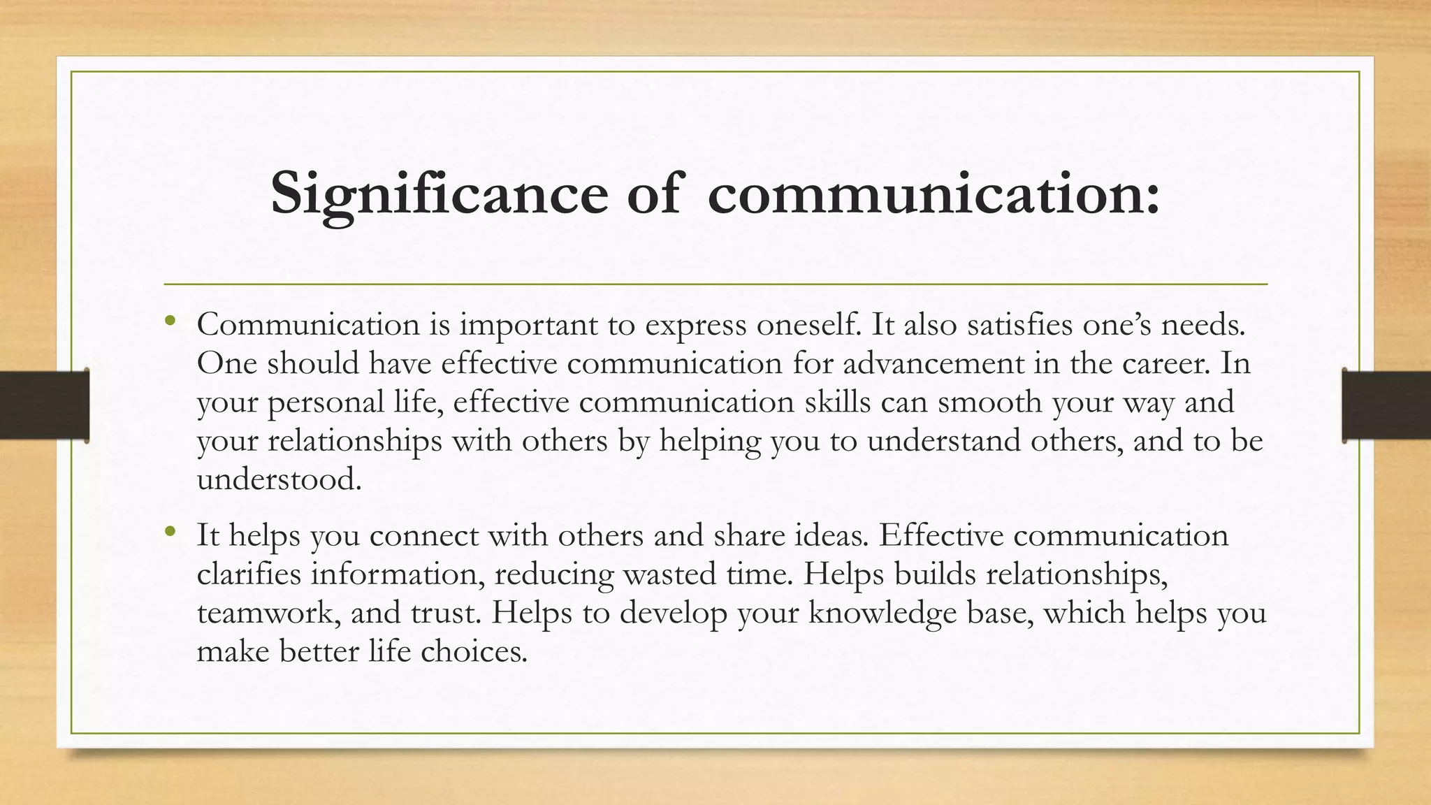 Significance of communication:
• Communication is important to express oneself. It also satisfies one’s needs.
One should have effective communication for advancement in the career. In
your personal life, effective communication skills can smooth your way and
your relationships with others by helping you to understand others, and to be
understood.
• It helps you connect with others and share ideas. Effective communication
clarifies information, reducing wasted time. Helps builds relationships,
teamwork, and trust. Helps to develop your knowledge base, which helps you
make better life choices.
 