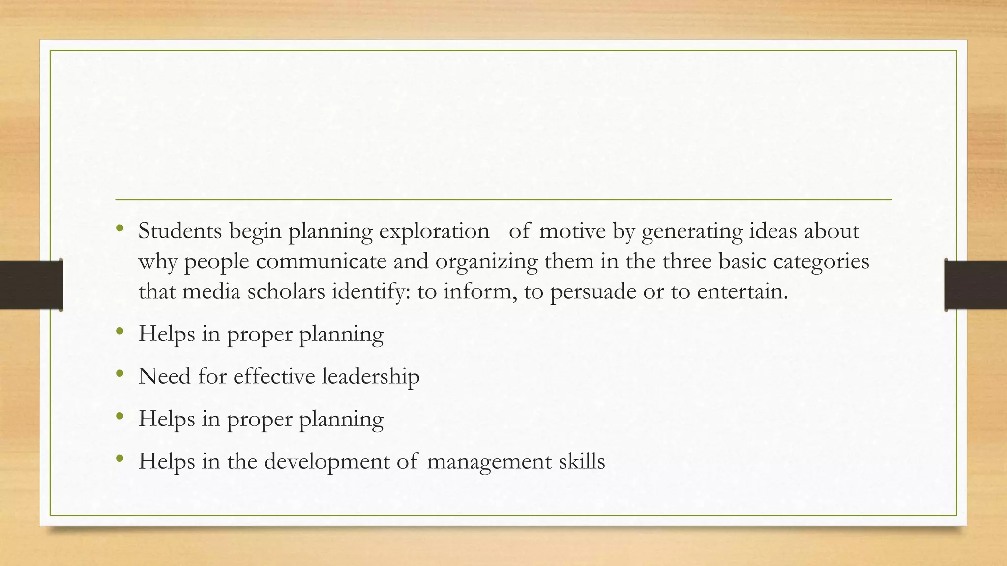 • Students begin planning exploration of motive by generating ideas about
why people communicate and organizing them in the three basic categories
that media scholars identify: to inform, to persuade or to entertain.
• Helps in proper planning
• Need for effective leadership
• Helps in proper planning
• Helps in the development of management skills
 