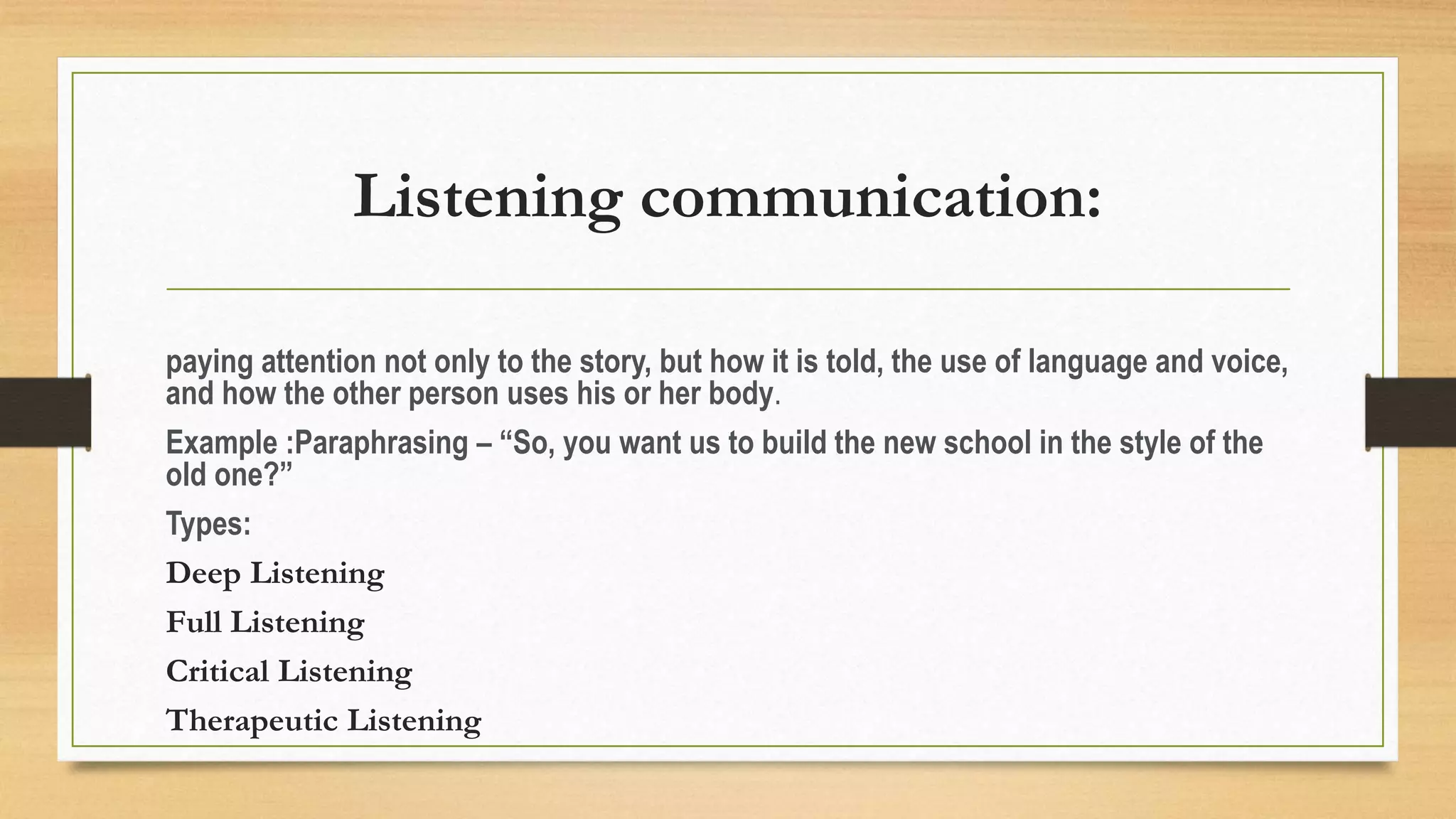 Listening communication:
paying attention not only to the story, but how it is told, the use of language and voice,
and how the other person uses his or her body.
Example :Paraphrasing – “So, you want us to build the new school in the style of the
old one?”
Types:
Deep Listening
Full Listening
Critical Listening
Therapeutic Listening
 