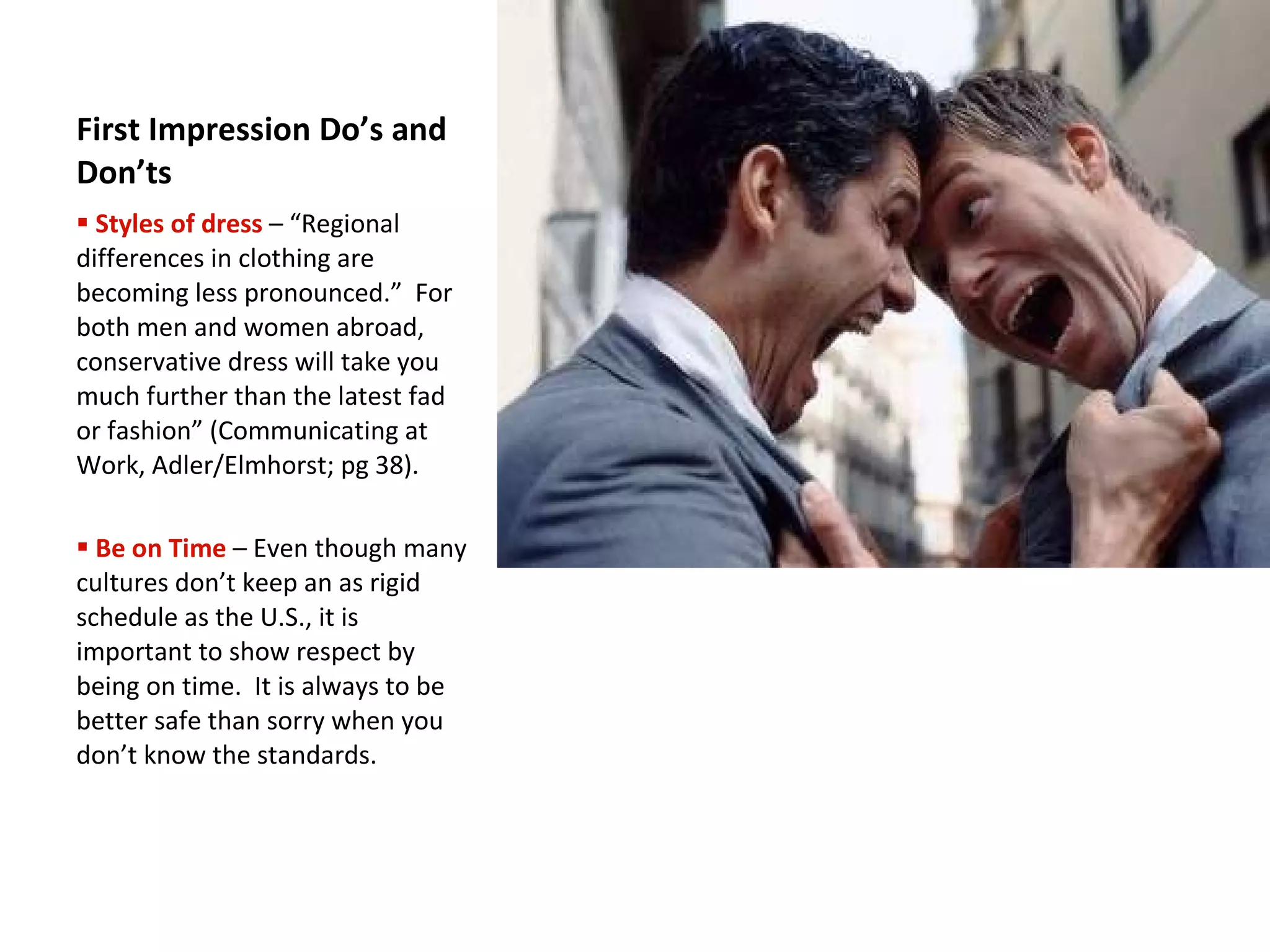 First Impression Do’s and Don’ts Styles of dress   – “Regional differences in clothing are becoming less pronounced.”  For both men and women abroad, conservative dress will take you much further than the latest fad or fashion” (Communicating at Work, Adler/Elmhorst; pg 38).  Be on Time   – Even though many cultures don’t keep an as rigid schedule as the U.S., it is important to show respect by being on time.  It is always to be better safe than sorry when you don’t know the standards. 