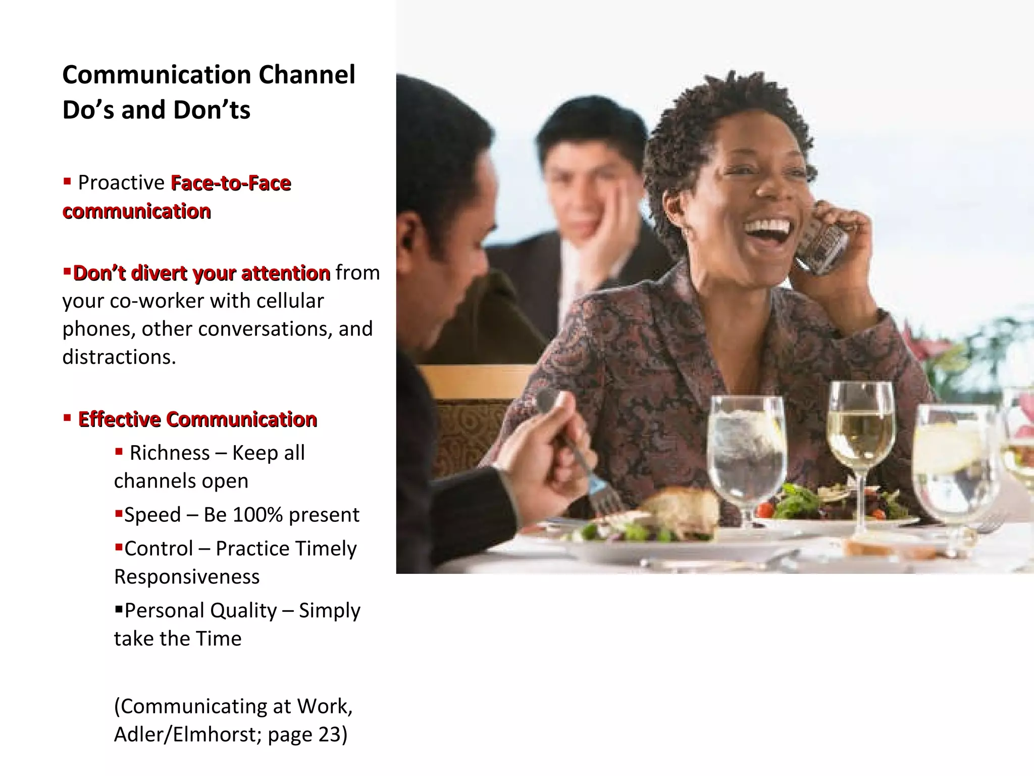 Communication Channel Do’s and Don’ts Proactive  Face-to-Face communication Don’t divert your attention  from your co-worker with cellular phones, other conversations, and distractions. Effective Communication Richness – Keep all channels open Speed – Be 100% present Control – Practice Timely Responsiveness Personal Quality – Simply take the Time (Communicating at Work, Adler/Elmhorst; page 23) 