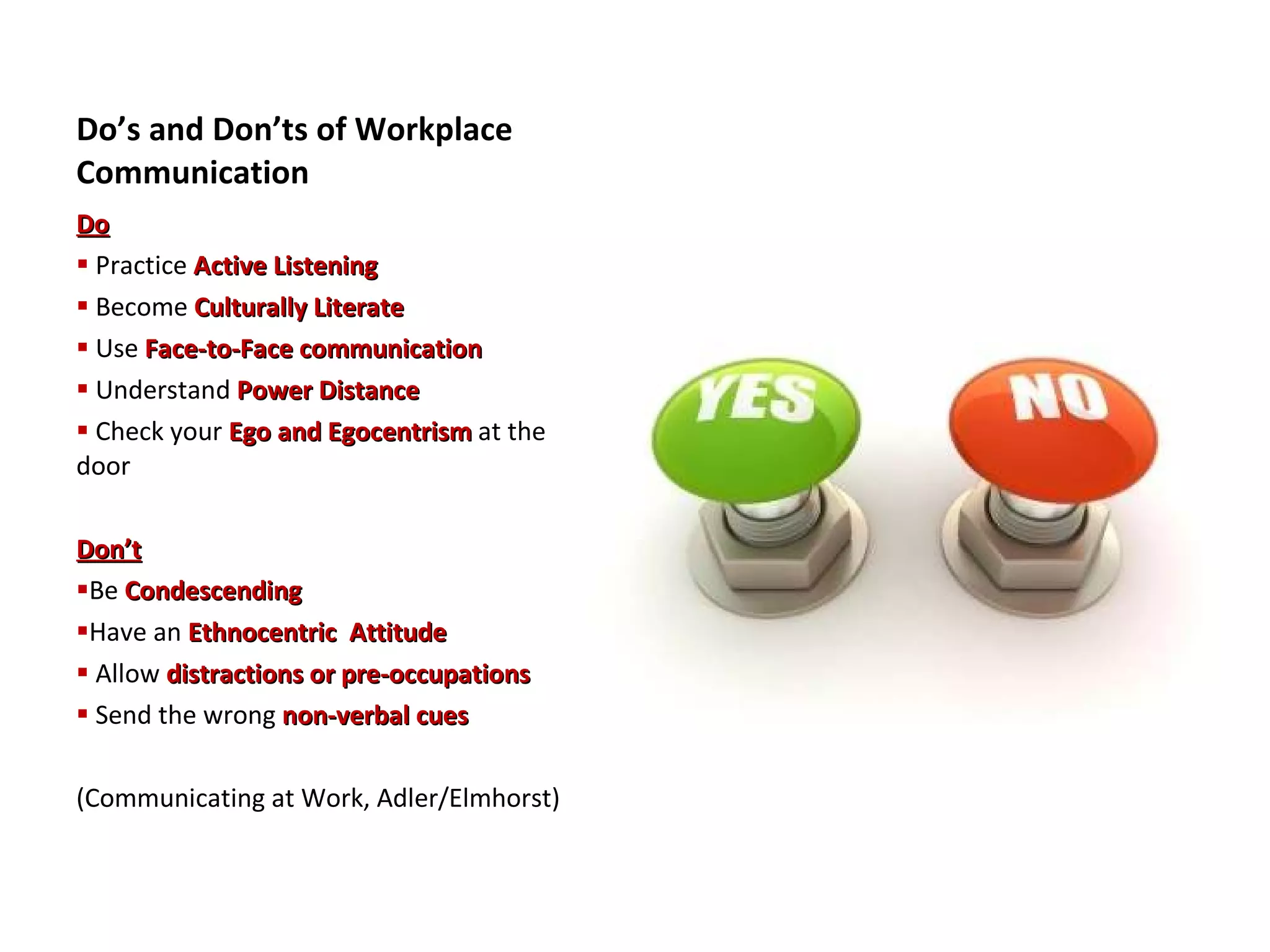 Do’s and Don’ts of Workplace Communication Do Practice  Active Listening Become  Culturally Literate Use  Face-to-Face communication Understand  Power Distance Check your  Ego and Egocentrism  at the door Don’t Be  Condescending Have an  Ethnocentric  Attitude Allow  distractions or pre-occupations Send the wrong  non-verbal cues (Communicating at Work, Adler/Elmhorst) 