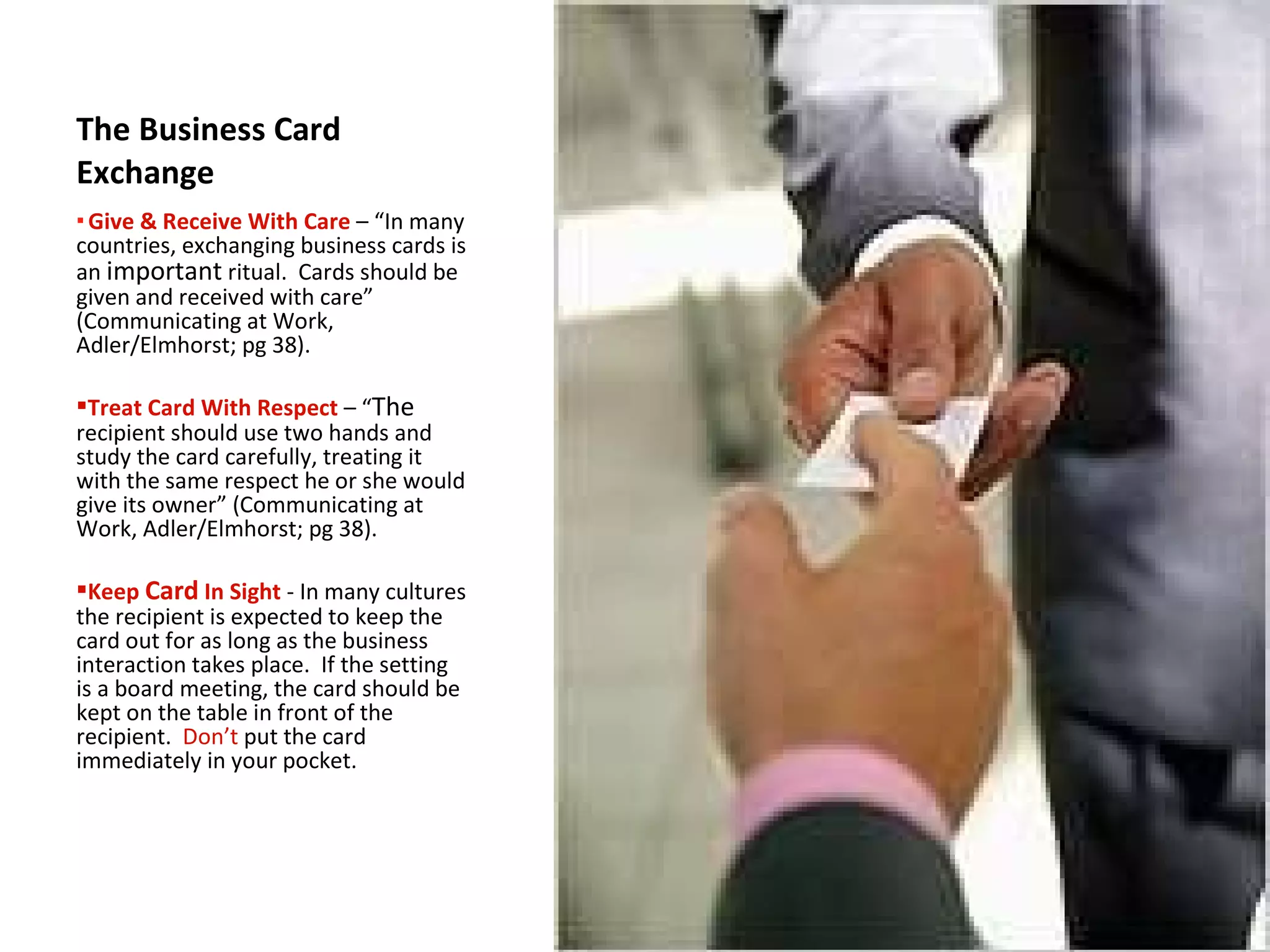 The Business Card Exchange Give & Receive With Care   –   “In many countries, exchanging business cards is an  important  ritual.  Cards should be given and received with care” (Communicating at Work, Adler/Elmhorst; pg 38). Treat Card With Respect  – “ The  recipient should use two hands and study the card carefully, treating it with the same respect he or she would give its owner” (Communicating at Work, Adler/Elmhorst; pg 38). Keep  Card  In Sight   -   In many cultures the recipient is expected to keep the card out for as long as the business interaction takes place.  If the setting is a board meeting, the card should be kept on the table in front of the recipient.  Don’t  put the card immediately in your pocket. 