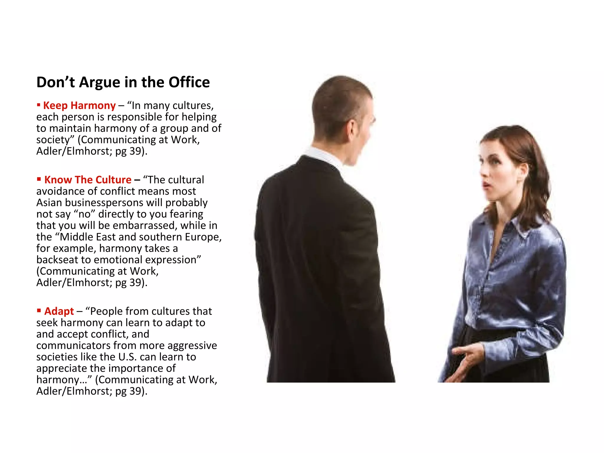 Don’t Argue in the Office Keep Harmony   – “In many cultures, each person is responsible for helping to maintain harmony of a group and of society” (Communicating at Work, Adler/Elmhorst; pg 39). Know The Culture  –  “The cultural avoidance of conflict means most Asian businesspersons will probably not say “no” directly to you fearing that you will be embarrassed, while in the “Middle East and southern Europe, for example, harmony takes a backseat to emotional   expression”   (Communicating at Work, Adler/Elmhorst; pg 39). Adapt  – “People from cultures that seek harmony can learn to adapt to and accept conflict, and communicators from more aggressive societies like the U.S. can learn to appreciate the importance of harmony…” (Communicating at Work, Adler/Elmhorst; pg 39). 