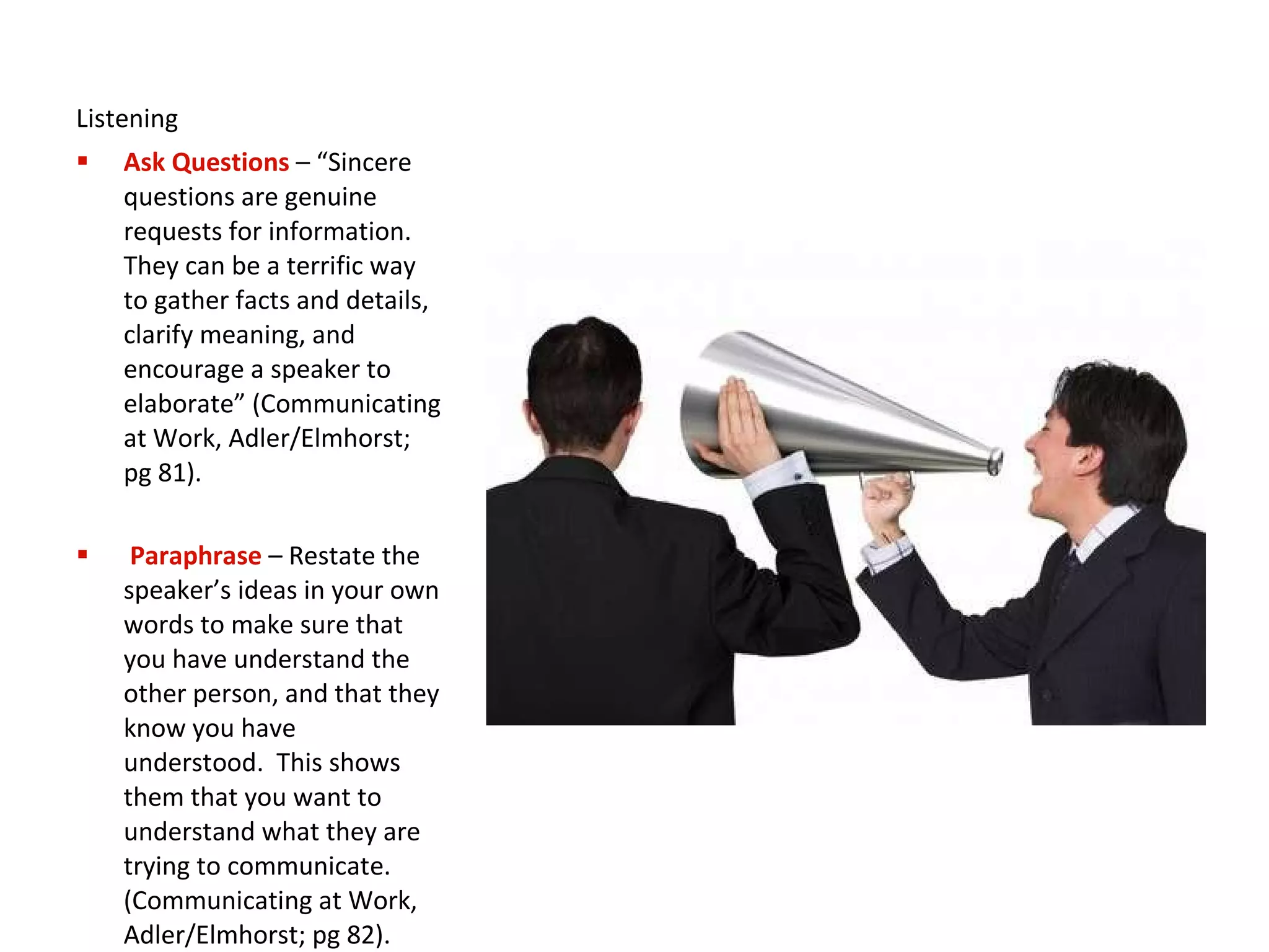 Listening Ask Questions   – “Sincere questions are genuine requests for information.  They can be a terrific way to gather facts and details, clarify meaning, and encourage a speaker to elaborate” (Communicating at Work, Adler/Elmhorst; pg 81). Paraphrase   – Restate the speaker’s ideas in your own words to make sure that you have understand the other person, and that they know you have understood.  This shows them that you want to understand what they are trying to communicate. (Communicating at Work, Adler/Elmhorst; pg 82). 