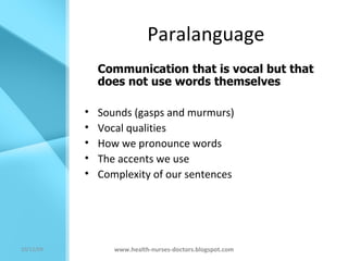 Paralanguage Communication that is vocal but that does not use words themselves Sounds (gasps and murmurs) Vocal qualities How we pronounce words The accents we use Complexity of our sentences www.health-nurses-doctors.blogspot.com 08/06/09 