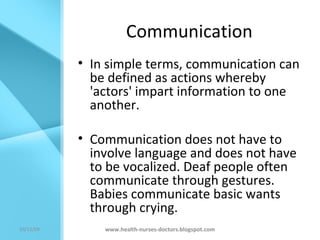 Communication In simple terms, communication can be defined as actions whereby 'actors' impart information to one another.  Communication does not have to involve language and does not have to be vocalized. Deaf people often communicate through gestures. Babies communicate basic wants through crying. www.health-nurses-doctors.blogspot.com 08/06/09 