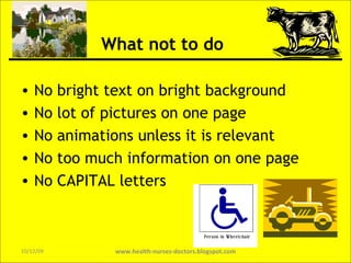 What not to do No bright text on bright background No lot of pictures on one page  No animations unless it is relevant No too much information on one page No CAPITAL letters www.health-nurses-doctors.blogspot.com 08/06/09 