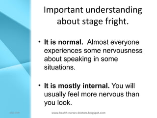 Important understanding about stage fright. It is normal.  Almost everyone experiences some nervousness about speaking in some situations. It is mostly internal.  You will usually feel more nervous than you look. www.health-nurses-doctors.blogspot.com 08/06/09 