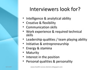 Interviewers look for? Intelligence & analytical ability Creative & flexibility Communication skills Work experience & required technical skills Leadership qualities / team playing ability Initiative & entrepreneurship Energy & stamina Maturity Interest in the position Personal qualities & personality www.health-nurses-doctors.blogspot.com 08/06/09 