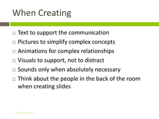 When Creating
   Text to support the communication
   Pictures to simplify complex concepts
   Animations for complex relationships
   Visuals to support, not to distract
   Sounds only when absolutely necessary
   Think about the people in the back of the room
    when creating slides


Gihan aboueleish
 