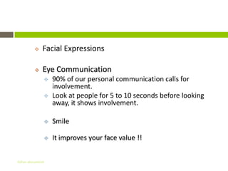 Non – Verbal Communication
             Facial Expressions

             Eye Communication
                  90% of our personal communication calls for
                   involvement.
                  Look at people for 5 to 10 seconds before looking
                   away, it shows involvement.

                  Smile

                  It improves your face value !!


Gihan aboueleish
 