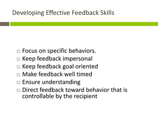 Developing Effective Feedback Skills




    Focus on specific behaviors.
    Keep feedback impersonal
    Keep feedback goal oriented
    Make feedback well timed
    Ensure understanding
    Direct feedback toward behavior that is
     controllable by the recipient
 