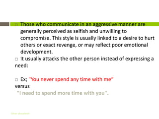 Aggressive communication
    Those who communicate in an aggressive manner are
     generally perceived as selfish and unwilling to
     compromise. This style is usually linked to a desire to hurt
     others or exact revenge, or may reflect poor emotional
     development.
    It usually attacks the other person instead of expressing a
   need:

     Ex; "You never spend any time with me“
   versus
    "I need to spend more time with you".


Gihan aboueleish
 