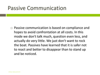 Passive Communication


      Passive communication is based on compliance and
       hopes to avoid confrontation at all costs. In this
       mode we don't talk much, question even less, and
       actually do very little. We just don't want to rock
       the boat. Passives have learned that it is safer not
       to react and better to disappear than to stand up
       and be noticed.



Gihan aboueleish
 