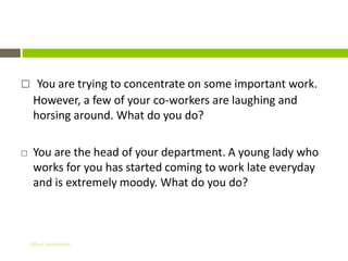 Situations

     You are trying to concentrate on some important work.
     However, a few of your co-workers are laughing and
     horsing around. What do you do?

    You are the head of your department. A young lady who
     works for you has started coming to work late everyday
     and is extremely moody. What do you do?



    Gihan aboueleish
 