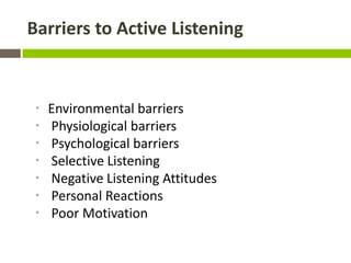 Barriers to Active Listening



 *   Environmental barriers
 *   Physiological barriers
 *   Psychological barriers
 *   Selective Listening
 *   Negative Listening Attitudes
 *   Personal Reactions
 *   Poor Motivation
 