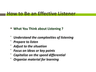 How to Be an Effective Listener

  What You Think about Listening ?

 *   Understand the complexities of listening
 *   Prepare to listen
 *   Adjust to the situation
 *   Focus on ideas or key points
 *   Capitalize on the speed differential
 *   Organize material for learning
 