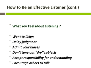 How to Be an Effective Listener (cont.)



 * What You Feel about Listening ?

 *   Want to listen
 *   Delay judgment
 *   Admit your biases
 *   Don’t tune out “dry” subjects
 *   Accept responsibility for understanding
 *   Encourage others to talk
 