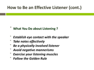 How to Be an Effective Listener (cont.)



 * What You Do about Listening ?

 *   Establish eye contact with the speaker
 *   Take notes effectively
 *   Be a physically involved listener
 *   Avoid negative mannerisms
 *   Exercise your listening muscles
 *   Follow the Golden Rule
 
