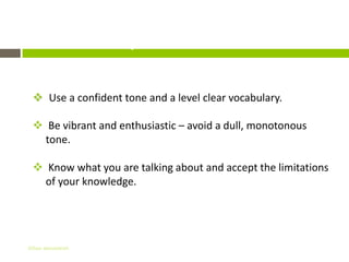 Important Details

  Use a confident tone and a level clear vocabulary.

  Be vibrant and enthusiastic – avoid a dull, monotonous
   tone.

  Know what you are talking about and accept the limitations
   of your knowledge.




Gihan aboueleish
 