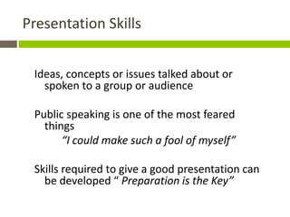 Presentation Skills


 Ideas, concepts or issues talked about or
   spoken to a group or audience

 Public speaking is one of the most feared
   things
       “I could make such a fool of myself”

 Skills required to give a good presentation can
   be developed “ Preparation is the Key”
 