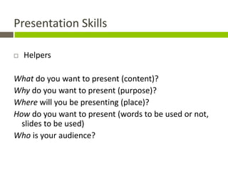 Presentation Skills

   Helpers

What do you want to present (content)?
Why do you want to present (purpose)?
Where will you be presenting (place)?
How do you want to present (words to be used or not,
  slides to be used)
Who is your audience?
 