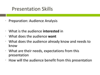 Presentation Skills

*   Preparation: Audience Analysis

*   What is the audience interested in
*   What does the audience want
*   What does the audience already know and needs to
    know
*   What are their needs, expectations from this
    presentation
*   How will the audience benefit from this presentation
 
