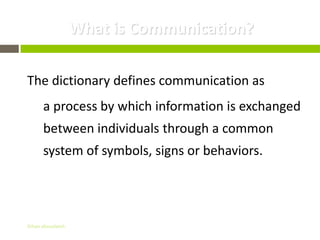 What is Communication?

The dictionary defines communication as
      a process by which information is exchanged
      between individuals through a common
      system of symbols, signs or behaviors.




Gihan aboueleish
 
