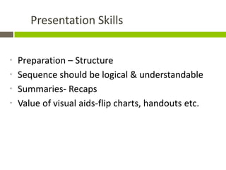 Presentation Skills


*   Preparation – Structure
*   Sequence should be logical & understandable
*   Summaries- Recaps
*   Value of visual aids-flip charts, handouts etc.
 