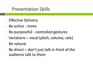 Presentation Skills

*   Effective Delivery
*   Be active - move
*   Be purposeful - controlled gestures
*   Variations – vocal (pitch, volume, rate)
*   Be natural
*   Be direct – don’t just talk in front of the
    audience talk to them
 